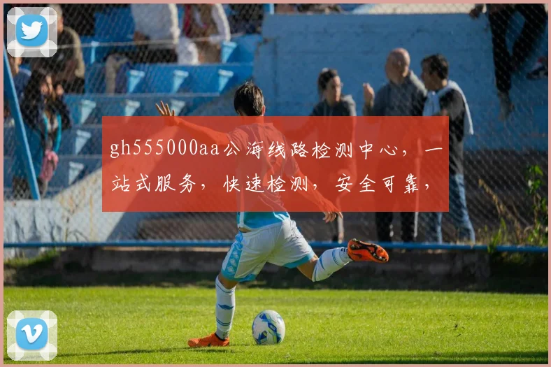 gh555000aa公海线路检测中心，一站式服务，快速检测，安全可靠，三重保障，不容错过